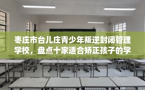 枣庄市台儿庄青少年叛逆封闭管理学校，盘点十家适合矫正孩子的学校！