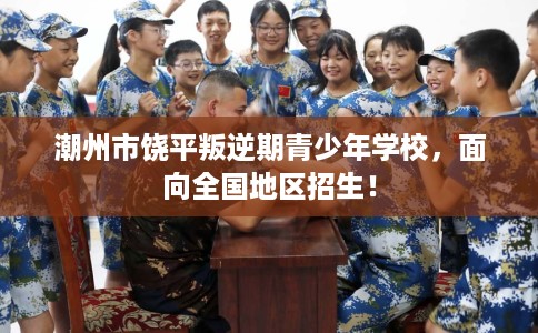 潮州市饶平叛逆期青少年学校，面向全国地区招生！