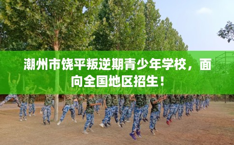 潮州市饶平叛逆期青少年学校，面向全国地区招生！