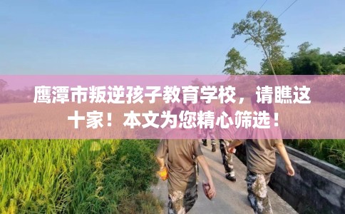 鹰潭市叛逆孩子教育学校，请瞧这十家！本文为您精心筛选！