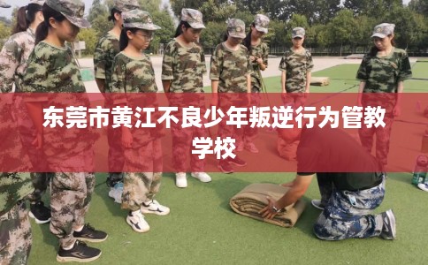 东莞市黄江不良少年叛逆行为管教学校