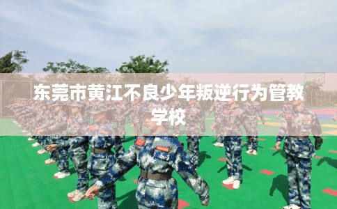 东莞市黄江不良少年叛逆行为管教学校