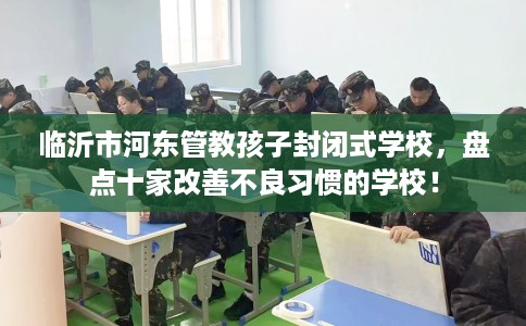 临沂市河东管教孩子封闭式学校,盘点十家改善不良习惯的学校! 临沂市河东管教孩子封闭式学校,盘点十家改善不良习惯的学校!