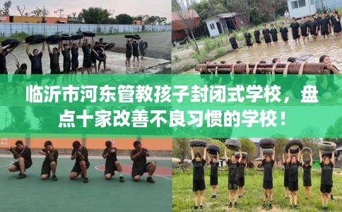 临沂市河东管教孩子封闭式学校，盘点十家改善不良习惯的学校！