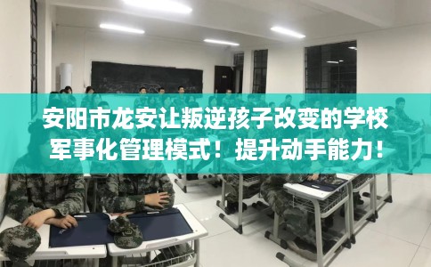 安阳市龙安让叛逆孩子改变的学校军事化管理模式！提升动手能力！
