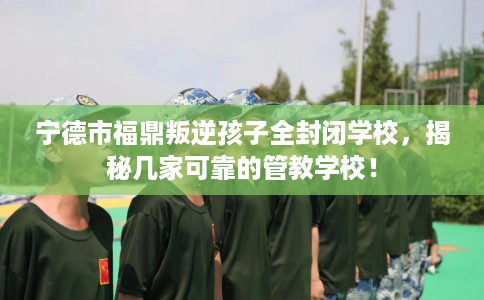 宁德市福鼎叛逆孩子全封闭学校，揭秘几家可靠的管教学校！