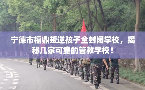 宁德市福鼎叛逆孩子全封闭学校，揭秘几家可靠的管教学校！