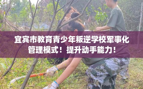 宜宾市教育青少年叛逆学校军事化管理模式！提升动手能力！