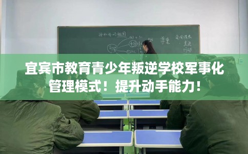 宜宾市教育青少年叛逆学校军事化管理模式！提升动手能力！