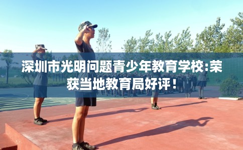 深圳市光明问题青少年教育学校:荣获当地教育局好评! 深圳市光明问题青少年教育学校:荣获当地教育局好评!