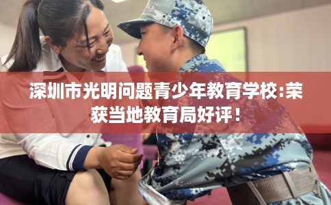 深圳市光明问题青少年教育学校:荣获当地教育局好评! 深圳市光明问题青少年教育学校:荣获当地教育局好评!