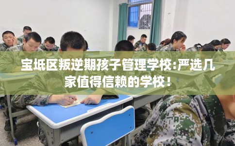 宝坻区叛逆期孩子管理学校:严选几家值得信赖的学校! 宝坻区叛逆期孩子管理学校:严选几家值得信赖的学校!