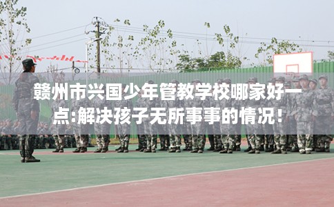 赣州市兴国少年管教学校哪家好一点:解决孩子无所事事的情况！