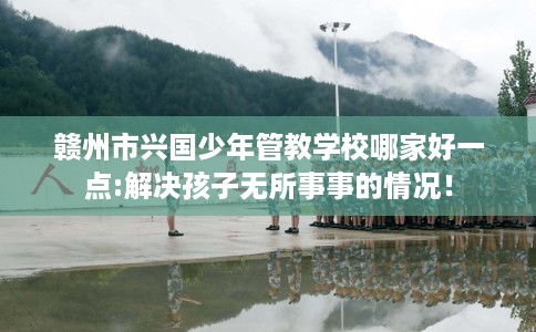 赣州市兴国少年管教学校哪家好一点:解决孩子无所事事的情况！