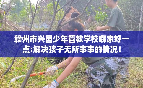 赣州市兴国少年管教学校哪家好一点:解决孩子无所事事的情况！