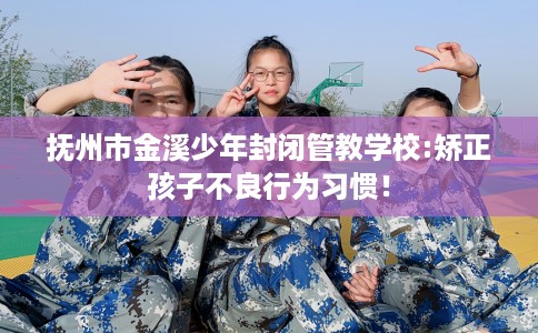 抚州市金溪少年封闭管教学校:矫正孩子不良行为习惯! 抚州市金溪少年封闭管教学校:矫正孩子不良行为习惯!