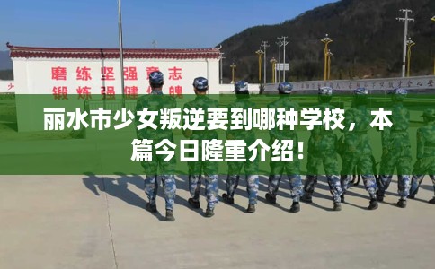 丽水市少女叛逆要到哪种学校，本篇今日隆重介绍！