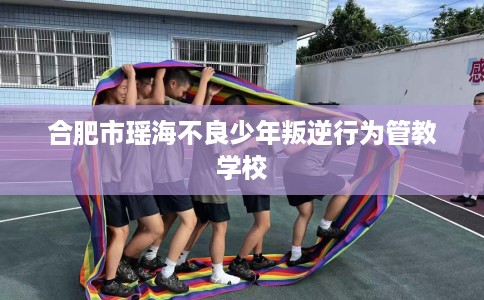 合肥市瑶海不良少年叛逆行为管教学校
