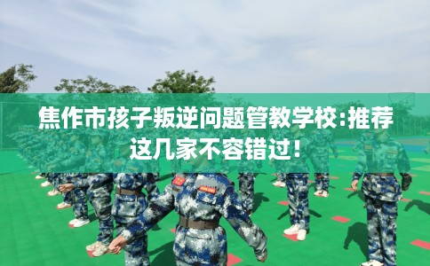 焦作市孩子叛逆问题管教学校:推荐这几家不容错过！