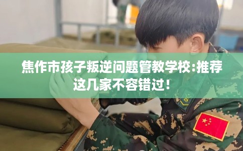 焦作市孩子叛逆问题管教学校:推荐这几家不容错过！