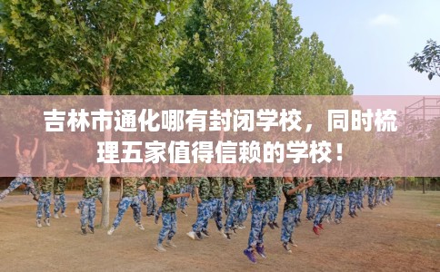 吉林市通化哪有封闭学校，同时梳理五家值得信赖的学校！