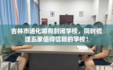 吉林市通化哪有封闭学校，同时梳理五家值得信赖的学校！