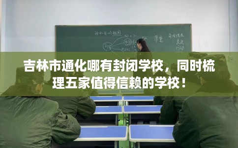 吉林市通化哪有封闭学校，同时梳理五家值得信赖的学校！