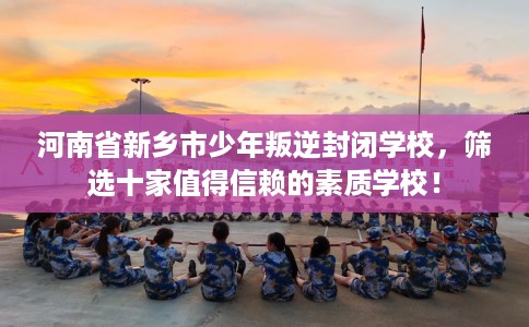 河南省新乡市少年叛逆封闭学校，筛选十家值得信赖的素质学校！