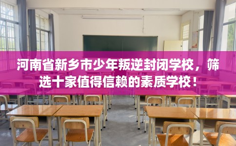 河南省新乡市少年叛逆封闭学校，筛选十家值得信赖的素质学校！