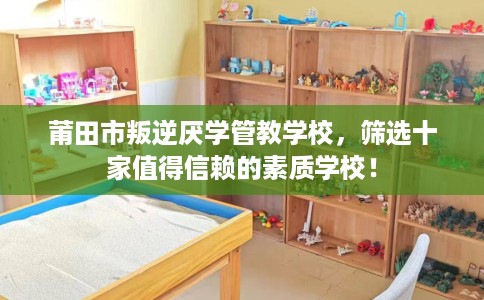 莆田市叛逆厌学管教学校，筛选十家值得信赖的素质学校！