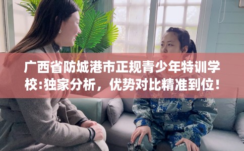 广西省防城港市正规青少年特训学校:独家分析，优势对比精准到位！