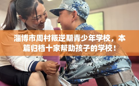 淄博市周村叛逆期青少年学校，本篇归档十家帮助孩子的学校！