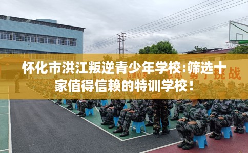 怀化市洪江叛逆青少年学校:筛选十家值得信赖的特训学校！