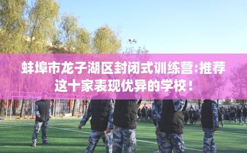 蚌埠市龙子湖区封闭式训练营:推荐这十家表现优异的学校！