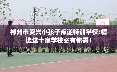 郴州市资兴小孩子叛逆特训学校:精选这十家学校必有你需！