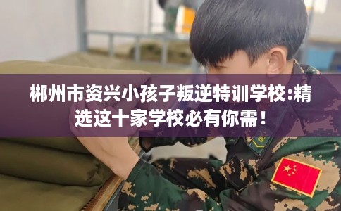 郴州市资兴小孩子叛逆特训学校:精选这十家学校必有你需！