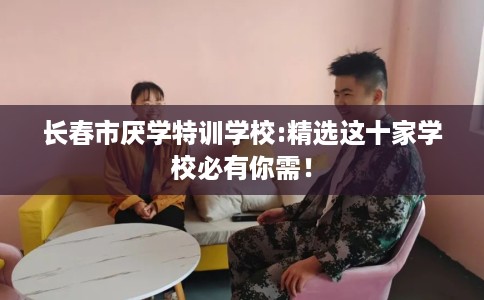 长春市厌学特训学校:精选这十家学校必有你需! 长春市厌学特训学校:精选这十家学校必有你需!