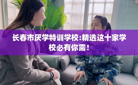 长春市厌学特训学校:精选这十家学校必有你需! 长春市厌学特训学校:精选这十家学校必有你需!
