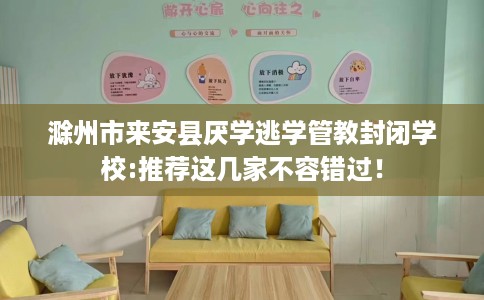 滁州市来安县厌学逃学管教封闭学校:推荐这几家不容错过！