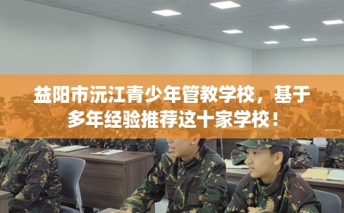 益阳市沅江青少年管教学校，基于多年经验推荐这十家学校！