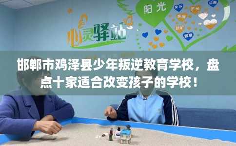 邯郸市鸡泽县少年叛逆教育学校，盘点十家适合改变孩子的学校！