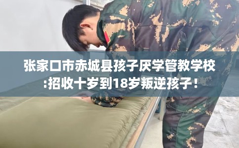 张家口市赤城县孩子厌学管教学校:招收十岁到18岁叛逆孩子！