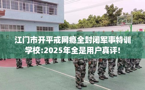 江门市开平戒网瘾全封闭军事特训学校:2025年全是用户真评!