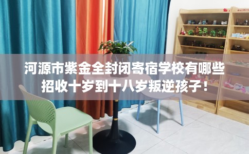 河源市紫金全封闭寄宿学校有哪些招收十岁到十八岁叛逆孩子！