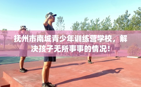 抚州市南城青少年训练营学校，解决孩子无所事事的情况！