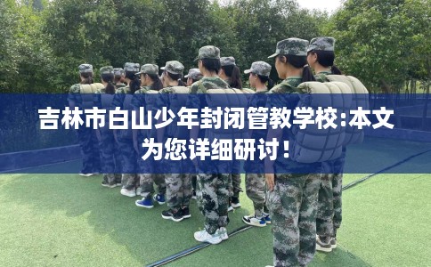 吉林市白山少年封闭管教学校:本文为您详细研讨! 吉林市白山少年封闭管教学校:本文为您详细研讨!