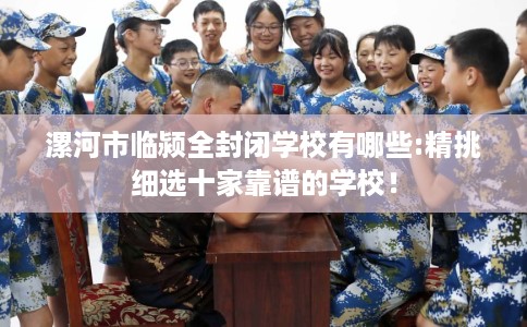 漯河市临颍全封闭学校有哪些:精挑细选十家靠谱的学校! 漯河市临颍全封闭学校有哪些:精挑细选十家靠谱的学校!