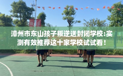 漳州市东山孩子叛逆送封闭学校:实测有效推荐这十家学校试试看! 漳州市东山孩子叛逆送封闭学校:实测有效推荐这十家学校试试看!