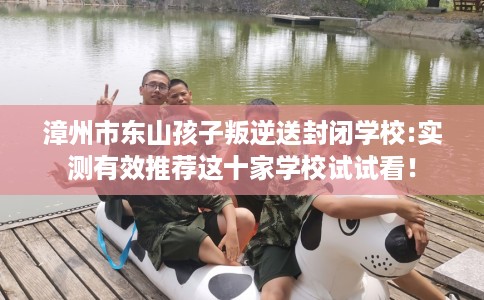 漳州市东山孩子叛逆送封闭学校:实测有效推荐这十家学校试试看！