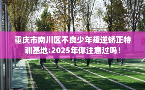 重庆市南川区不良少年叛逆矫正特训基地:2025年你注意过吗！